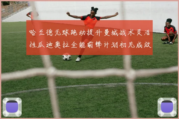 哈兰德无球跑动提升曼城战术灵活性瓜迪奥拉全能前锋计划初见成效