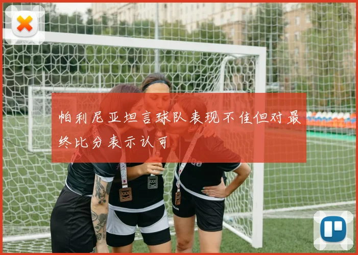 帕利尼亚坦言球队表现不佳但对最终比分表示认可