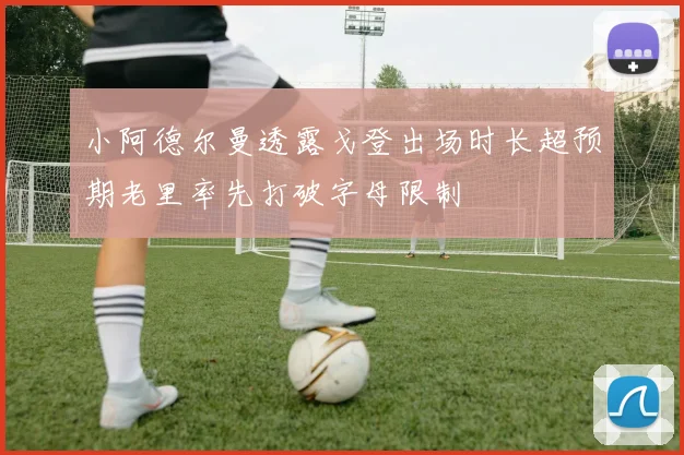 小阿德尔曼透露戈登出场时长超预期老里率先打破字母限制