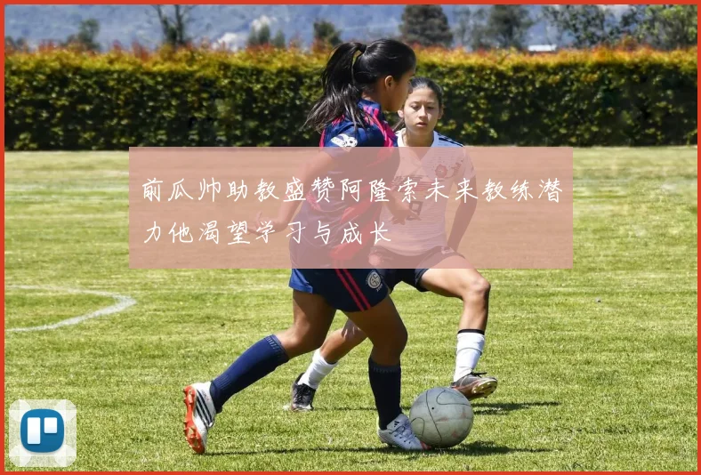 前瓜帅助教盛赞阿隆索未来教练潜力他渴望学习与成长