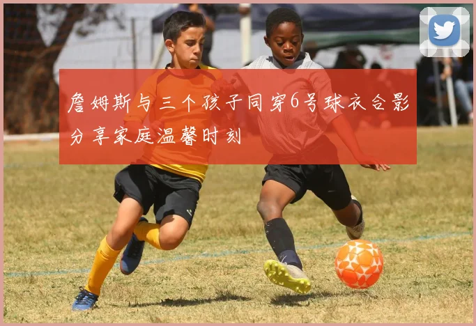 詹姆斯与三个孩子同穿6号球衣合影分享家庭温馨时刻