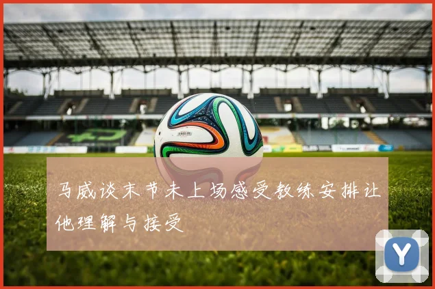 马威谈末节未上场感受教练安排让他理解与接受