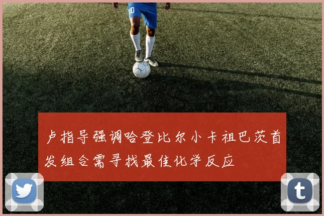 卢指导强调哈登比尔小卡祖巴茨首发组合需寻找最佳化学反应