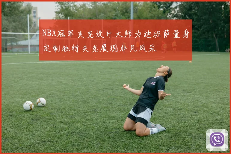 NBA冠军夹克设计大师为迪班萨量身定制独特夹克展现非凡风采