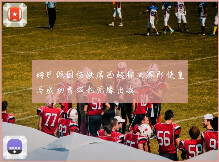 姆巴佩因伤缺席西超杯决赛即使皇马成功晋级也无缘出战