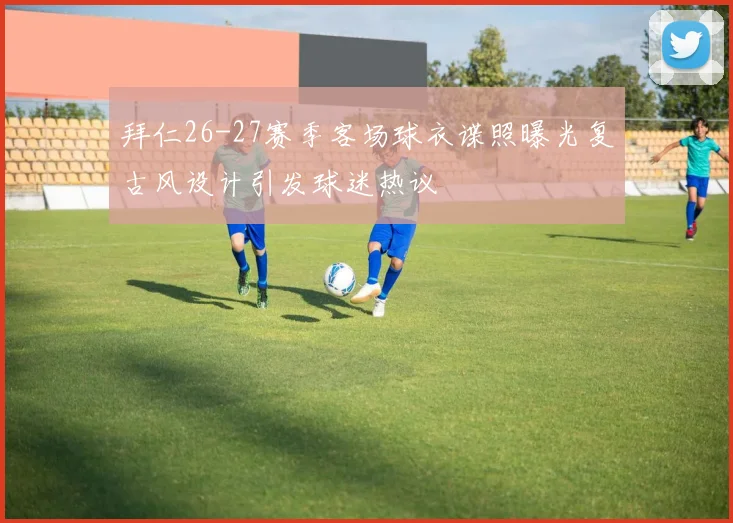拜仁26-27赛季客场球衣谍照曝光复古风设计引发球迷热议