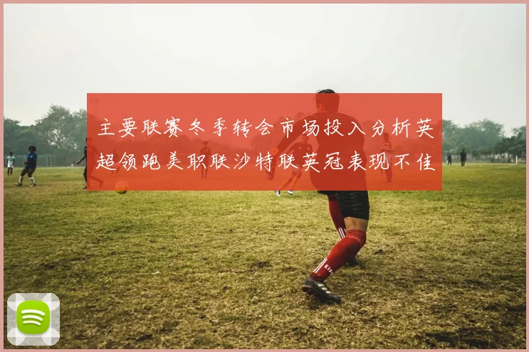 主要联赛冬季转会市场投入分析英超领跑美职联沙特联英冠表现不佳