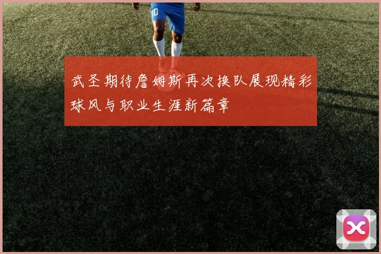 武圣期待詹姆斯再次换队展现精彩球风与职业生涯新篇章