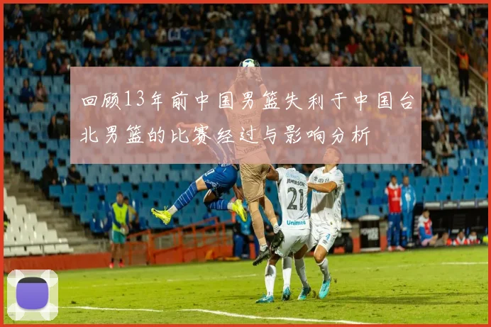 回顾13年前中国男篮失利于中国台北男篮的比赛经过与影响分析