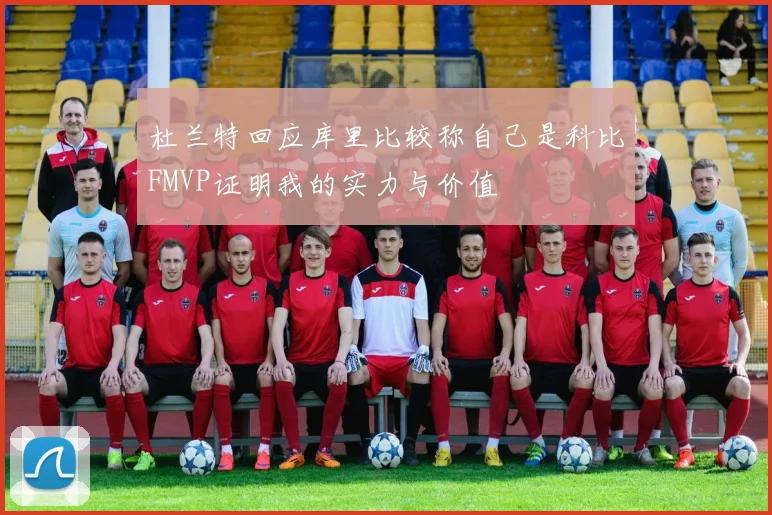 杜兰特回应库里比较称自己是科比FMVP证明我的实力与价值