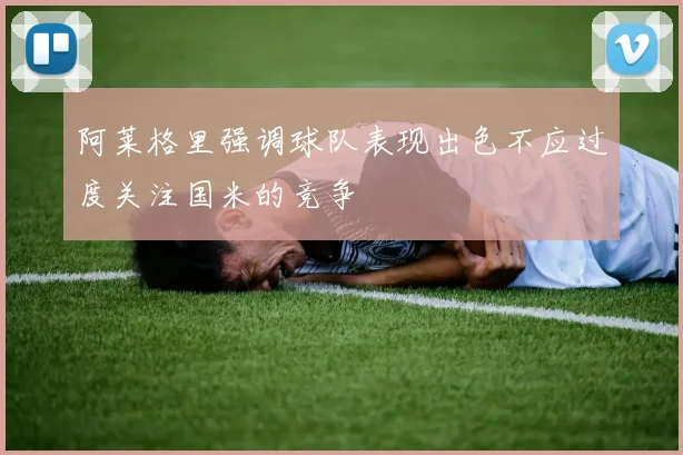 阿莱格里强调球队表现出色不应过度关注国米的竞争