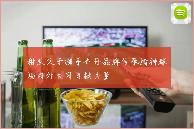 甜瓜父子携手乔丹品牌传承精神球场内外共同贡献力量