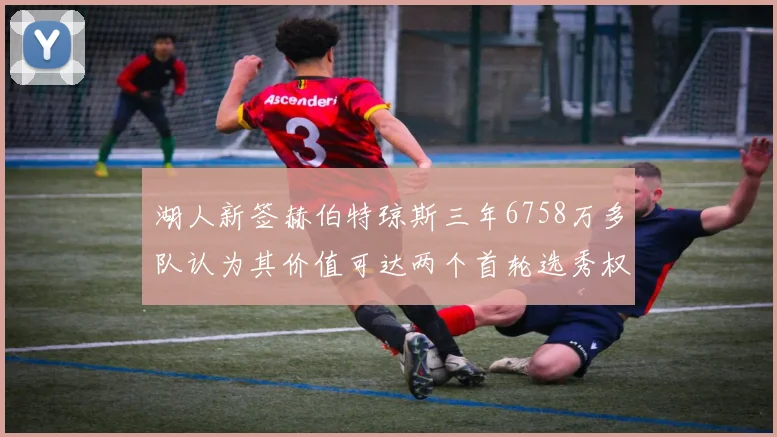 湖人新签赫伯特琼斯三年6758万多队认为其价值可达两个首轮选秀权