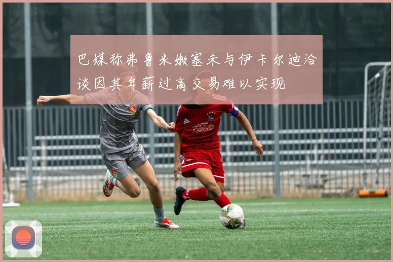 巴媒称弗鲁米嫩塞未与伊卡尔迪洽谈因其年薪过高交易难以实现