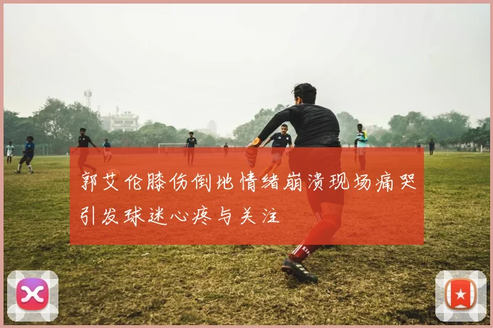 郭艾伦膝伤倒地情绪崩溃现场痛哭引发球迷心疼与关注