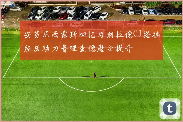 安芬尼西蒙斯回忆与利拉德CJ搭档经历助力普理查德磨合提升