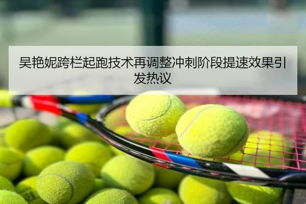 吴艳妮跨栏起跑技术再调整冲刺阶段提速效果引发热议（leyu）